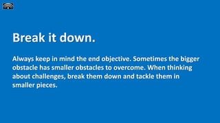 Break it down.
Always keep in mind the end objective. Sometimes the bigger
obstacle has smaller obstacles to overcome. When thinking
about challenges, break them down and tackle them in
smaller pieces.
 