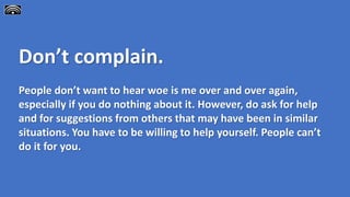 Don’t complain.
People don’t want to hear woe is me over and over again,
especially if you do nothing about it. However, do ask for help
and for suggestions from others that may have been in similar
situations. You have to be willing to help yourself. People can’t
do it for you.
 