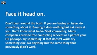 Face it head on.
Don’t beat around the bush. If you are having an issue, do
something about it. Burying it does nothing but eat away at
you. Don’t know what to do? Seek counseling. Many
companies provide free counseling services as a part of your
HR package. Try something. If that doesn’t work, try
something else. Do anything but the same thing that
previously didn’t work.
 