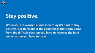 Stay positive.
When you are worried about something it’s hard to stay
positive, but think about the good things that could come
from the difficult decision you have to make or the hard
conversation you have to have.
 
