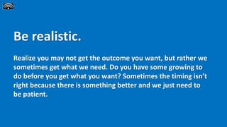 Be realistic.
Realize you may not get the outcome you want, but rather we
sometimes get what we need. Do you have some growing to
do before you get what you want? Sometimes the timing isn’t
right because there is something better and we just need to
be patient.
 