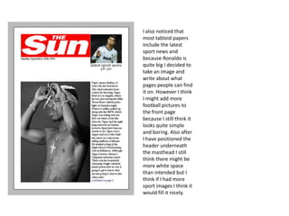 I also noticed that
most tabloid papers
include the latest
sport news and
because Ronaldo is
quite big I decided to
take an image and
write about what
pages people can find
it on. However I think
I might add more
football pictures to
the front page
because I still think it
looks quite simple
and boring. Also after
I have positioned the
header underneath
the masthead I still
think there might be
more white space
than intended but I
think if I had more
sport images I think it
would fill it nicely.
 