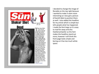 I decided to change the image of
Ronaldo on the top right because
I wanted to make it seem more
interesting so I also got a picture
of Gareth Bale to position there
as well. I also added the headline
for my article which is simple but
tells people what has happened.
I made the font large so it is easy
to read far away and also
Haettenschweiler as this font
makes the headline stand out
more, however I still think this
front page looks simple and
boring as it has too much white
space.
 