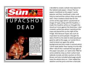 I decided to create a whole new layout for
the tabloid style paper. I chose The Sun
papers masthead as this paper is quite
popular and their masthead is clear and
easy to read and the colours they use work
well. I then created a black box for the
centre of the page where I positioned an
image of Tupac along with the headline, I
made the headline white as I thought this
stood out more against the black box, I also
created a white box where I would put the
copy and placed this to the right of the
image. Also because Tupac was such an
inspiration to some people I thought his
date of birth to the date he died would put
good to add to this page, so I wrote this is
read to stand out again the white
background and also made it centred which
I think looks better than having it to the left.
After I did all this I realised the top right of
the paper was plain, so I went onto TMZ for
some celebrity news as that is what most
tabloids include and did a section on Chris
Brown and also included what page would
have the whole story on. I then added the
dateline and the price and then a barcode.
 