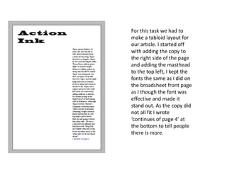 For this task we had to
make a tabloid layout for
our article. I started off
with adding the copy to
the right side of the page
and adding the masthead
to the top left, I kept the
fonts the same as I did on
the broadsheet front page
as I though the font was
effective and made it
stand out. As the copy did
not all fit I wrote
‘continues of page 4’ at
the bottom to tell people
there is more.
 