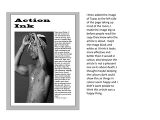I then added the image
of Tupac to the left side
of the page taking up
most of the room, I
made the image big so
before people read the
copy they know who the
article is about. I kept
the image black and
white as I think it looks
more effective and
better than it would in
colour, also because the
article is not a pleasant
one as its about death, I
thought maybe keeping
the colours dark could
show this as things in
colour seem happy and I
didn’t want people to
think this article was a
happy thing.
 