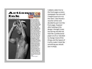 I added a date line to
the front page as every
newspaper has one and
I forgot to put on in at
the start, I also found a
voucher online and
decided to put it on the
front page, however
after looking at the
design I thought it was
too boring and did not
look like a professional
paper at all so I decided
to change most of the
things and the layout of
it all to make it look like
something you would
see in shops.
 