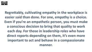 Regrettably, cultivating empathy in the workplace is
easier said than done. For one, empathy is a choice.
Even if you’re an empathetic person, you must make
a conscious decision to bring that quality to work
each day. For those in leadership roles who have
direct reports depending on them, it’s even more
important to act and behave in a compassionate
manner.
 