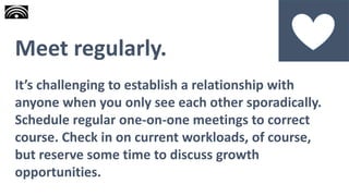 Meet regularly.
It’s challenging to establish a relationship with
anyone when you only see each other sporadically.
Schedule regular one-on-one meetings to correct
course. Check in on current workloads, of course,
but reserve some time to discuss growth
opportunities.
 