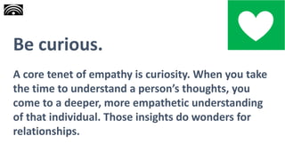 Be curious.
A core tenet of empathy is curiosity. When you take
the time to understand a person’s thoughts, you
come to a deeper, more empathetic understanding
of that individual. Those insights do wonders for
relationships.
 