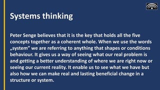 Systems thinking
Peter Senge believes that it is the key that holds all the five
concepts together as a coherent whole. When we use the words
„system” we are referring to anything that shapes or conditions
behaviour. It gives us a way of seeing what our real problem is
and getting a better understanding of where we are right now or
seeing our current reality. It enable us to see what we have but
also how we can make real and lasting beneficial change in a
structure or system.
 