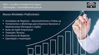LRCL – Lico Reis Consultoria & Línguas
Informações – licoreis@licoreis.com.br
Nossas Atividades Profissionais:
 Estratégias de Negócios – Desenvolvimento e Follow-up
 Treinamentos e Workshops para Empresas Nacionais e
Multinacionais (Português e Inglês)
 Aulas de Inglês Empresarial
 Traduções Técnicas
 Consultoria de Negócios
 Exportação e Importação
 