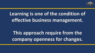 Learning is one of the condition of
effective business management.
This approach require from the
company openness for changes.
 