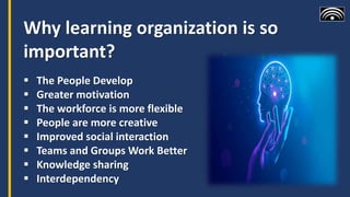 Why learning organization is so
important?
 The People Develop
 Greater motivation
 The workforce is more flexible
 People are more creative
 Improved social interaction
 Teams and Groups Work Better
 Knowledge sharing
 Interdependency
 