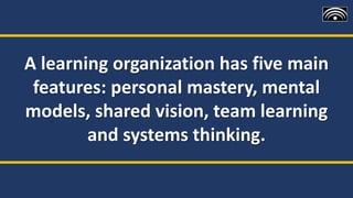 A learning organization has five main
features: personal mastery, mental
models, shared vision, team learning
and systems thinking.
 