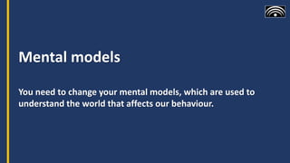 Mental models
You need to change your mental models, which are used to
understand the world that affects our behaviour.
 