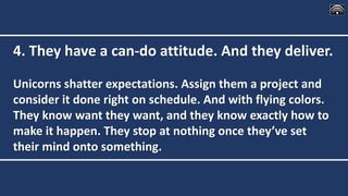 4. They have a can-do attitude. And they deliver.
Unicorns shatter expectations. Assign them a project and
consider it done right on schedule. And with flying colors.
They know want they want, and they know exactly how to
make it happen. They stop at nothing once they’ve set
their mind onto something.
 