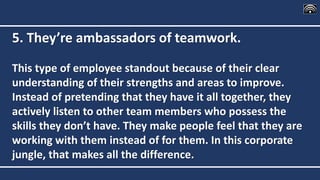5. They’re ambassadors of teamwork.
This type of employee standout because of their clear
understanding of their strengths and areas to improve.
Instead of pretending that they have it all together, they
actively listen to other team members who possess the
skills they don’t have. They make people feel that they are
working with them instead of for them. In this corporate
jungle, that makes all the difference.
 