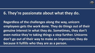 6. They’re passionate about what they do.
Regardless of the challenges along the way, unicorn
employees gets the work done. They do things out of their
genuine interest in what they do. Sometimes, they don’t
even notice they’re taking things a step further. Unicorns
don’t go out of their way to make an impression; they do
because it fulfills who they are as a person.
 