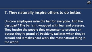 7. They naturally inspire others to do better.
Unicorn employees raise the bar for everyone. And the
best part? The bar isn’t wrapped with fear and pressure.
They inspire the people they encounter to produce an
output they’re proud of. Positivity radiates when they're
around and it makes hard work the most natural thing in
the world.
 