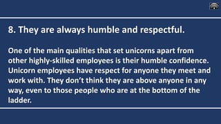 8. They are always humble and respectful.
One of the main qualities that set unicorns apart from
other highly-skilled employees is their humble confidence.
Unicorn employees have respect for anyone they meet and
work with. They don’t think they are above anyone in any
way, even to those people who are at the bottom of the
ladder.
 