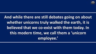And while there are still debates going on about
whether unicorns truly walked the earth, it is
believed that we co-exist with them today. In
this modern time, we call them a ‘unicorn
employee.’
 