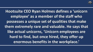 Hootsuite CEO Ryan Holmes defines a ‘unicorn
employee’ as a member of the staff who
possesses a unique set of qualities that make
them extremely rare and valuable. He says that
like actual unicorns, ‘Unicorn employees are
hard to find, but once hired, they offer up
enormous benefits in the workplace.’
 