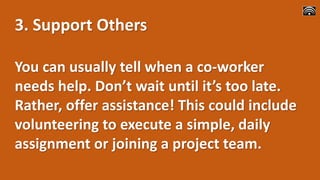 3. Support Others
You can usually tell when a co-worker
needs help. Don’t wait until it’s too late.
Rather, offer assistance! This could include
volunteering to execute a simple, daily
assignment or joining a project team.
 