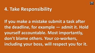 4. Take Responsibility
If you make a mistake submit a task after
the deadline, for example ― admit it. Hold
yourself accountable. Most importantly,
don’t blame others. Your co-workers,
including your boss, will respect you for it.