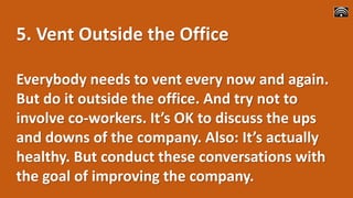 5. Vent Outside the Office
Everybody needs to vent every now and again.
But do it outside the office. And try not to
involve co-workers. It’s OK to discuss the ups
and downs of the company. Also: It’s actually
healthy. But conduct these conversations with
the goal of improving the company.
 