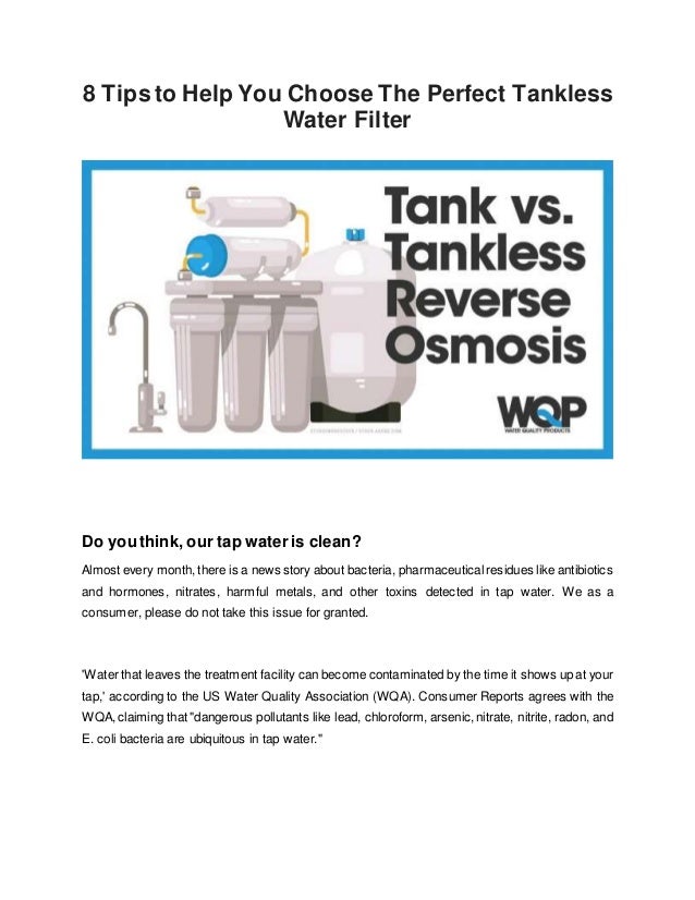 8 Tips to Help You Choose The Perfect Tankless
Water Filter
Do you think, our tap water is clean?
Almost every month, there is a news story about bacteria, pharmaceutical residues like antibiotics
and hormones, nitrates, harmful metals, and other toxins detected in tap water. We as a
consumer, please do not take this issue for granted.
'Water that leaves the treatment facility can become contaminated by the time it shows up at your
tap,' according to the US Water Quality Association (WQA). Consumer Reports agrees with the
WQA,claiming that "dangerous pollutants like lead, chloroform, arsenic,nitrate, nitrite, radon, and
E. coli bacteria are ubiquitous in tap water."
 