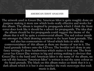 AMERICAN IDIOT ANALYSIS

The artwork used in Green Day American Idiot is quite roughly done on
 purpose making it more raw which looks really effective and works for
this album. The album is inspired by propaganda which I think the front
 cover does look like it should be a advert for propaganda. The idea that
   the album should be for propaganda could suggest the theme of the
 album that it will be quite a controversial album. The red colour stands
out amongst the black drawing attention to the heart hand grenade. The
        red also has connotations of blood which links in with the
   controversialness of this album as there are themes of war in it. The
   hand grenade follows onto the CD too. The booklet isn‟t done in any
  fancy writing it‟s done handwritten which makes it look raw. The front
  cover has Green Day written in big and writing making it obvious that
Green Day is the band and American Idiot is the name of the album, we
can tell this because „American Idiot‟ is written in red the same colour as
   the hand grenade. The black on this album makes us think that it is a
 dark album which it is but it also matches the rock stereotype that rock
                                music is dark.
 