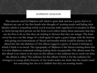 SLIPKNOT ANALYSIS

     The artwork used for Slipknot self titled is quite dark and has a gorey feel to it.
   Slipknot are one of the first bands who thought of wearing masks and hiding their
identity which is something which you‟d associate with superhero's or murders in films
 so them having their picture on the front cover either makes them announce that they
   are the first to do so that they are making it obvious that they are unique. The back
 cover has an x-ray like image of a skull again it‟s quite a gorey image with the browny
    reds giving out connotations of blood and murder which could be themes in this
    album but also the darkness of this album suggests a genre of music it belongs to
 which I think is nu metal. The typography of Slipknot is like blood running down but
 it is also Slipknots trademark writing making them recognizable. The album name for
 this album is no where to be seen on this album so the audience has to work out what
      the album is called. The audience for this album I think is for the audience for
 teenagers or young adults because of the masks makes me think that the masks stand
              for something but also it is childish that they are wearing masks.
 