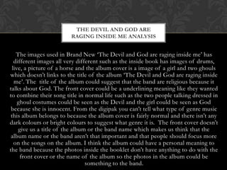 THE DEVIL AND GOD ARE
                        RAGING INSIDE ME ANALYSIS


    The images used in Brand New „The Devil and God are raging inside me‟ has
   different images all very different such as the inside book has images of drums,
  live, a picture of a horse and the album cover is a image of a girl and two ghouls
which doesn‟t links to the title of the album „The Devil and God are raging inside
   me‟. The title of the album could suggest that the band are religious because it
talks about God. The front cover could be a underlining meaning like they wanted
to combine their song title in normal life such as the two people talking dressed in
     ghoul costumes could be seen as the Devil and the girl could be seen as God
 because she is innocent. From the digipak you can‟t tell what type of genre music
 this album belongs to because the album cover is fairly normal and there isn‟t any
dark colours or bright colours to suggest what genre it is. The front cover doesn‟t
     give us a title of the album or the band name which makes us think that the
 album name or the band aren‟t that important and that people should focus more
   on the songs on the album. I think the album could have a personal meaning to
the band because the photos inside the booklet don‟t have anything to do with the
      front cover or the name of the album so the photos in the album could be
                                 something to the band.
 
