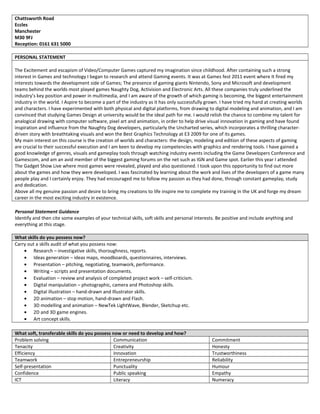 Chattsworth Road
Eccles
Manchester
M30 9FJ
Reception: 0161 631 5000
PERSONAL STATEMENT
The Excitement and escapism of Video/Computer Games captured my imagination since childhood. After containing such a strong
interest in Games and technology I began to research and attend Gaming events. It was at Games fest 2011 event where It fired my
interests towards the development side of Games; The presence of gaming giants Nintendo, Sony and Microsoft and development
teams behind the worlds most played games Naughty Dog, Activision and Electronic Arts. All these companies truly underlined the
industry’s key position and power in multimedia, and I am aware of the growth of which gaming is becoming, the biggest entertainment
industry in the world. I Aspire to become a part of the industry as it has only successfully grown. I have tried my hand at creating worlds
and characters. I have experimented with both physical and digital platforms, from drawing to digital modeling and animation, and I am
convinced that studying Games Design at university would be the ideal path for me. I would relish the chance to combine my talent for
analogical drawing with computer software, pixel art and animation, in order to help drive visual innovation in gaming and have found
inspiration and influence from the Naughty Dog developers, particularly the Uncharted series, which incorporates a thrilling character-
driven story with breathtaking visuals and won the Best Graphics Technology at E3 2009 for one of its games.
My main interest on this course is the creation of worlds and characters: the design, modeling and edition of these aspects of gaming
are crucial to their successful execution and I am keen to develop my competencies with graphics and rendering tools. I have gained a
good knowledge of genres, visuals and gameplay tools through watching industry events including the Game Developers Conference and
Gamescom, and am an avid member of the biggest gaming forums on the net such as IGN and Game spot. Earlier this year I attended
The Gadget Show Live where most games were revealed, played and also questioned. I took upon this opportunity to find out more
about the games and how they were developed. I was fascinated by learning about the work and lives of the developers of a game many
people play and I certainly enjoy. They had encouraged me to follow my passion as they had done, through constant gameplay, study
and dedication.
Above all my genuine passion and desire to bring my creations to life inspire me to complete my training in the UK and forge my dream
career in the most exciting industry in existence.
Personal Statement Guidance
Identify and then cite some examples of your technical skills, soft skills and personal interests. Be positive and include anything and
everything at this stage.
What skills do you possess now?
Carry out a skills audit of what you possess now:
• Research – investigative skills, thoroughness, reports.
• Ideas generation – ideas maps, moodboards, questionnaires, interviews.
• Presentation – pitching, negotiating, teamwork, performance.
• Writing – scripts and presentation documents.
• Evaluation – review and analysis of completed project work – self-criticism.
• Digital manipulation – photographic, camera and Photoshop skills.
• Digital illustration – hand-drawn and Illustrator skills.
• 2D animation – stop motion, hand-drawn and Flash.
• 3D modelling and animation – NewTek LightWave, Blender, Sketchup etc.
• 2D and 3D game engines.
• Art concept skills.
What soft, transferable skills do you possess now or need to develop and how?
Problem solving Communication Commitment
Tenacity Creativity Honesty
Efficiency Innovation Trustworthiness
Teamwork Entrepreneurship Reliability
Self-presentation Punctuality Humour
Confidence Public speaking Empathy
ICT Literacy Numeracy
 