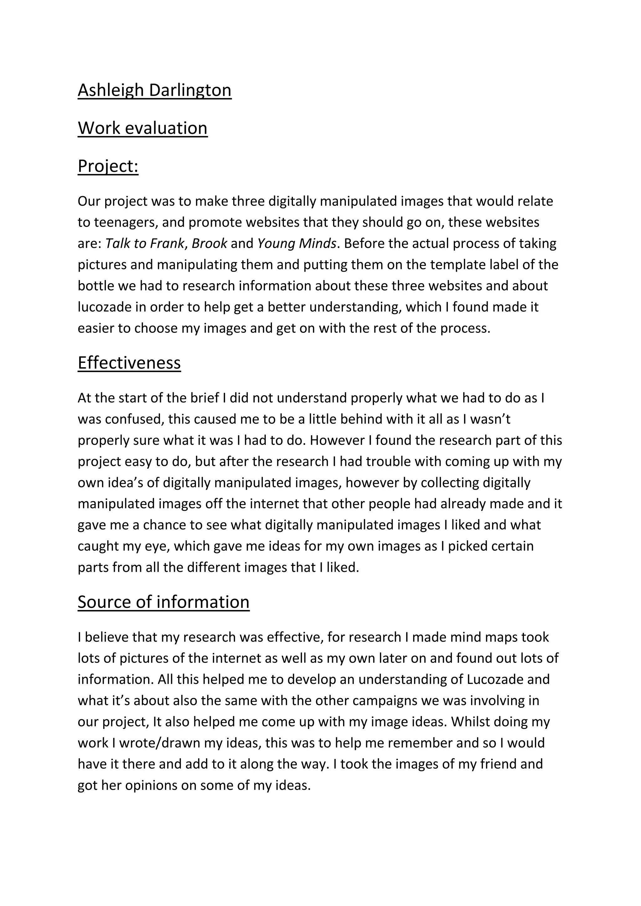 Ashleigh Darlington
Work evaluation
Project:
Our project was to make three digitally manipulated images that would relate
to teenagers, and promote websites that they should go on, these websites
are: Talk to Frank, Brook and Young Minds. Before the actual process of taking
pictures and manipulating them and putting them on the template label of the
bottle we had to research information about these three websites and about
lucozade in order to help get a better understanding, which I found made it
easier to choose my images and get on with the rest of the process.
Effectiveness
At the start of the brief I did not understand properly what we had to do as I
was confused, this caused me to be a little behind with it all as I wasn’t
properly sure what it was I had to do. However I found the research part of this
project easy to do, but after the research I had trouble with coming up with my
own idea’s of digitally manipulated images, however by collecting digitally
manipulated images off the internet that other people had already made and it
gave me a chance to see what digitally manipulated images I liked and what
caught my eye, which gave me ideas for my own images as I picked certain
parts from all the different images that I liked.
Source of information
I believe that my research was effective, for research I made mind maps took
lots of pictures of the internet as well as my own later on and found out lots of
information. All this helped me to develop an understanding of Lucozade and
what it’s about also the same with the other campaigns we was involving in
our project, It also helped me come up with my image ideas. Whilst doing my
work I wrote/drawn my ideas, this was to help me remember and so I would
have it there and add to it along the way. I took the images of my friend and
got her opinions on some of my ideas.
 