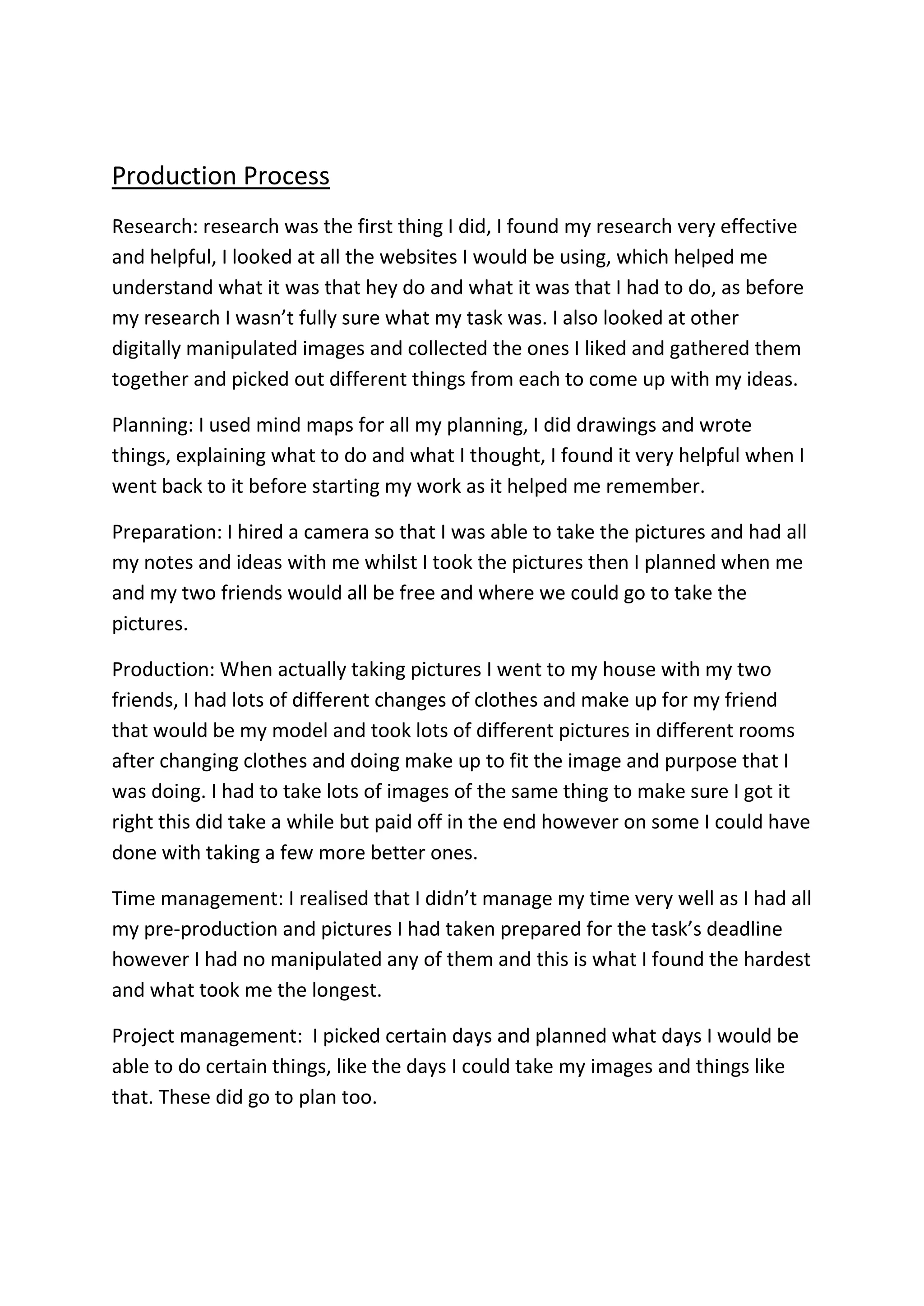 Production Process
Research: research was the first thing I did, I found my research very effective
and helpful, I looked at all the websites I would be using, which helped me
understand what it was that hey do and what it was that I had to do, as before
my research I wasn’t fully sure what my task was. I also looked at other
digitally manipulated images and collected the ones I liked and gathered them
together and picked out different things from each to come up with my ideas.
Planning: I used mind maps for all my planning, I did drawings and wrote
things, explaining what to do and what I thought, I found it very helpful when I
went back to it before starting my work as it helped me remember.
Preparation: I hired a camera so that I was able to take the pictures and had all
my notes and ideas with me whilst I took the pictures then I planned when me
and my two friends would all be free and where we could go to take the
pictures.
Production: When actually taking pictures I went to my house with my two
friends, I had lots of different changes of clothes and make up for my friend
that would be my model and took lots of different pictures in different rooms
after changing clothes and doing make up to fit the image and purpose that I
was doing. I had to take lots of images of the same thing to make sure I got it
right this did take a while but paid off in the end however on some I could have
done with taking a few more better ones.
Time management: I realised that I didn’t manage my time very well as I had all
my pre-production and pictures I had taken prepared for the task’s deadline
however I had no manipulated any of them and this is what I found the hardest
and what took me the longest.
Project management: I picked certain days and planned what days I would be
able to do certain things, like the days I could take my images and things like
that. These did go to plan too.
 