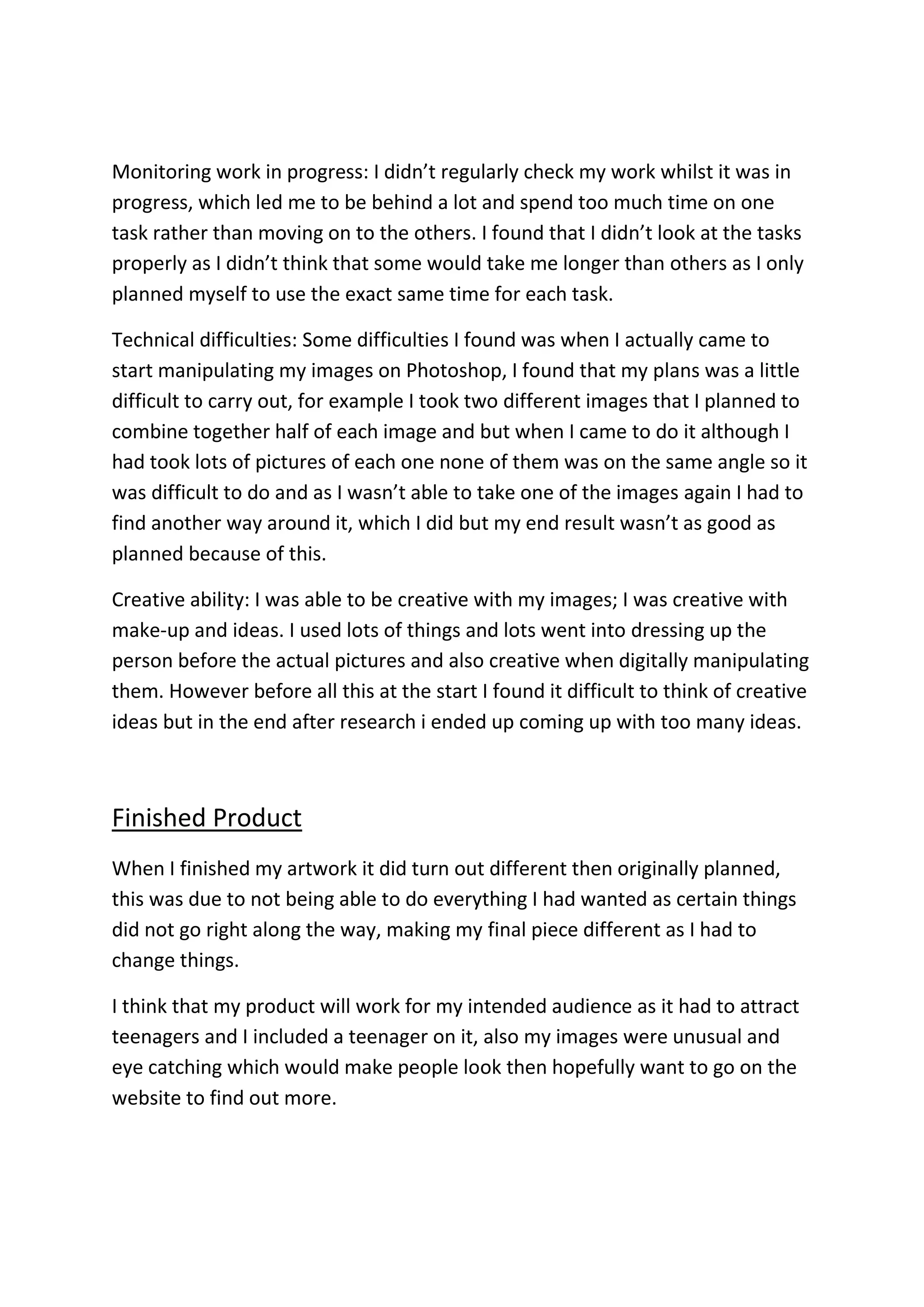 Monitoring work in progress: I didn’t regularly check my work whilst it was in
progress, which led me to be behind a lot and spend too much time on one
task rather than moving on to the others. I found that I didn’t look at the tasks
properly as I didn’t think that some would take me longer than others as I only
planned myself to use the exact same time for each task.
Technical difficulties: Some difficulties I found was when I actually came to
start manipulating my images on Photoshop, I found that my plans was a little
difficult to carry out, for example I took two different images that I planned to
combine together half of each image and but when I came to do it although I
had took lots of pictures of each one none of them was on the same angle so it
was difficult to do and as I wasn’t able to take one of the images again I had to
find another way around it, which I did but my end result wasn’t as good as
planned because of this.
Creative ability: I was able to be creative with my images; I was creative with
make-up and ideas. I used lots of things and lots went into dressing up the
person before the actual pictures and also creative when digitally manipulating
them. However before all this at the start I found it difficult to think of creative
ideas but in the end after research i ended up coming up with too many ideas.
Finished Product
When I finished my artwork it did turn out different then originally planned,
this was due to not being able to do everything I had wanted as certain things
did not go right along the way, making my final piece different as I had to
change things.
I think that my product will work for my intended audience as it had to attract
teenagers and I included a teenager on it, also my images were unusual and
eye catching which would make people look then hopefully want to go on the
website to find out more.
 
