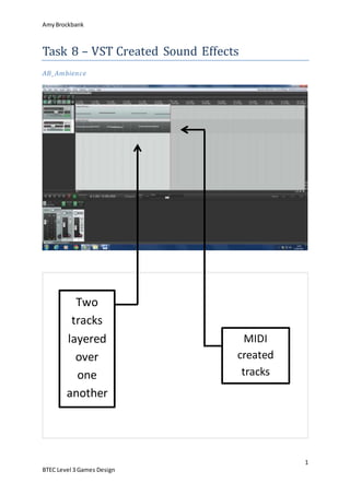 AmyBrockbank
1
BTEC Level 3 Games Design
Task 8 – VST Created Sound Effects
AB_Ambience
Two
tracks
layered
over
one
another
MIDI
created
tracks
 