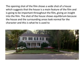 The opening shot of the film shows a wide shot of a house
which suggests that the house is a main feature of the film and
is going to be important throughout the film, giving an insight
into the film. The shot of the house shows equilibrium because
the house and the surrounding areas look normal for the
character and this is what he is used to
 
