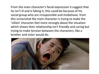 From the main character's facial expression it suggest that
he isn’t ill and is faking it, this could be because of his
social group who are irresponsible and misbehave. from
this screenshot the main character is trying to make the
‘villain’ character feel more strongly about the situation
which shows their relationship isn’t friendly and caring but
trying to make tension between the characters, like a
brother and sister would do.
 