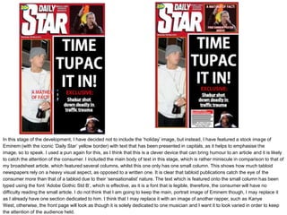 In this stage of the development, I have decided not to include the ‘holiday’ image, but instead, I have featured a stock image of
Eminem (with the iconic ‘Daily Star’ yellow border) with text that has been presented in capitals, as it helps to emphasise the
image, so to speak. I used a pun again for this, as I think that this is a clever device that can bring humour to an article and it is likely
to catch the attention of the consumer. I included the main body of text in this stage, which is rather miniscule in comparison to that of
my broadsheet article, which featured several columns, whilst this one only has one small column. This shows how much tabloid
newspapers rely on a heavy visual aspect, as opposed to a written one. It is clear that tabloid publications catch the eye of the
consumer more than that of a tabloid due to their ‘sensationalist’ nature. The text which is featured onto the small column has been
typed using the font ‘Adobe Gothic Std B’, which is effective, as it is a font that is legible, therefore, the consumer will have no
difficulty reading the small article. I do not think that I am going to keep the main, portrait image of Eminem though, I may replace it
as I already have one section dedicated to him. I think that I may replace it with an image of another rapper, such as Kanye
West, otherwise, the front page will look as though it is solely dedicated to one musician and I want it to look varied in order to keep
the attention of the audience held.
 