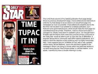 This is the final outcome of my tabloid publication front page design.
Since my previous development stage, I have edited several elements in
order for my final design to be as close to an actual front page of a
newspaper as much as possible. I have altered the strapline due to the
fact that I did not deem it as suitable for a tabloid publication, as it
featured some grammatical errors, which would make the front page too
unprofessional to be printed. Therefore, I had no choice but to edit it. I
changed it to “Shakur shot down in roadside ruckus’, as I thought that it
fit better with the theme of the news story and the primary consumer of
the ‘Daily Star’ would be able to pick up upon the use of alliteration, a
linguistic device that is commonly used within tabloid publications, as it
helps to catch the attention of the audience and it is highly memorable.
Also, I have replaced the pun ‘A Mather of Fact’ with a new, updated
version being ‘All that Mathers’, due to the fact that it applies to the
message in which I am trying to convey within this particular section in
my work being that the ‘free Eminem poster’ is ‘all that matters’, so to
speak. I wanted it to have a double meaning in a way.
 