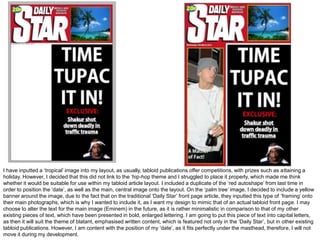 I have inputted a ‘tropical’ image into my layout, as usually, tabloid publications offer competitions, with prizes such as attaining a
holiday. However, I decided that this did not link to the ‘hip-hop theme and I struggled to place it properly, which made me think
whether it would be suitable for use within my tabloid article layout. I included a duplicate of the ‘red autoshape’ from last time in
order to position the ‘date’, as well as the main, central image onto the layout. On the ‘palm tree’ image, I decided to include a yellow
banner around the image, due to the fact that on the traditional ‘Daily Star’ front page article, they inputted this type of ‘framing’ onto
their main photographs, which is why I wanted to include it, as I want my design to mimic that of an actual tabloid front page. I may
choose to alter the text for the main image (Eminem) in the future, as it is rather minimalistic in comparison to that of my other
existing pieces of text, which have been presented in bold, enlarged lettering. I am going to put this piece of text into capital letters,
as then it will suit the theme of blatant, emphasised written content, which is featured not only in the ‘Daily Star’, but in other existing
tabloid publications. However, I am content with the position of my ‘date’, as it fits perfectly under the masthead, therefore, I will not
move it during my development.
 