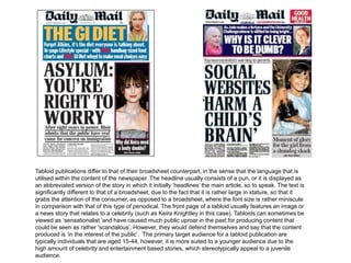 Tabloid publications differ to that of their broadsheet counterpart, in the sense that the language that is
utilised within the content of the newspaper. The headline usually consists of a pun, or it is displayed as
an abbreviated version of the story in which it initially ‘headlines’ the main article, so to speak. The text is
significantly different to that of a broadsheet, due to the fact that it is rather large in stature, so that it
grabs the attention of the consumer, as opposed to a broadsheet, where the font size is rather miniscule
in comparison with that of this type of periodical. The front page of a tabloid usually features an image or
a news story that relates to a celebrity (such as Keira Knightley in this case). Tabloids can sometimes be
viewed as ‘sensationalist ’and have caused much public uproar in the past for producing content that
could be seen as rather ‘scandalous’. However, they would defend themselves and say that the content
produced is ‘in the interest of the public’. The primary target audience for a tabloid publication are
typically individuals that are aged 15-44, however, it is more suited to a younger audience due to the
high amount of celebrity and entertainment based stories, which stereotypically appeal to a juvenile
audience.
 