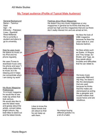 AS Media Studies

                  My Target audience (Profile of Typical Male Audience)

General Background                                 Feelings about Music Magazines
Name – Tammur                                      He doesn’t buy any music magazines or any
Sajid                                              magazines in general as he thinks that they are
Age – 18                                           priced too high and the magazines that are out there
Ethnicity – Pakistani                              don’t really interest him and are aimed at him.
Lives - Sparkhill
West Midlands                                                                          He likes the look of
He is currently a                                                                      VIBE magazine
student and plans to                                                                   because he likes the
go to university.                                                                      urban side to it, and
                                                                                       features fashion.


How he uses music                                                                      He likes artists such
He listens to music on                                                                 as Drake, Lil Wayne
his iPod and his                                                                       and Trey songs, DJ
phone regularly.                                                                       Khalid, and Tyga, as
                                                                                       they speak about
He uses iTunes to                                                                      troubles and difficulties
download music onto                                                                    that he can relate to.
his phone and says “I
really enjoy listening
to music as it its
relaxing and it helps
me concentrate when                                                                    He loves music
I am doing my work”                                                                    especially R&B and
                                                                                       Hip Hop, he doesn’t
                                                                                       like the stereotypes
                                                                                       that are used
                                                                                       because he thinks
His Music Magazine
                                                                                       that the males are
Preferences
                                                                                       stereotyped as acting
 In a music magazine
                                                                                       like a gangster and
he would like to see
                                                                                       trouble makers that
male rap artists that
                                                                                       cause havoc and are
look serious.
                                                                                       rebellious.
He would also like to
see the latest news
and gossip about the          Likes to know the
artists, concert dates,       latest trends that
bright colours, big,          are about so that              He enjoys buying
bold titles to stand out      he can keep up                 different jackets it is
and the latest trends.        with them.                     a bit of a habit.




           Hoorie Begum
 