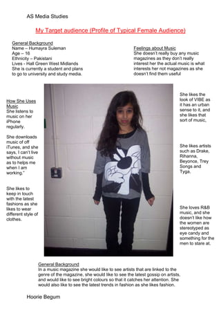 AS Media Studies

                My Target audience (Profile of Typical Female Audience)

   General Background
   Name – Humayra Suleman                                             Feelings about Music
   Age – 16                                                           She doesn’t really buy any music
   Ethnicity – Pakistani                                              magazines as they don’t really
   Lives - Hall Green West Midlands                                   interest her the actual music is what
   She is currently a student and plans                               interests her not magazines as she
   to go to university and study media.                               doesn’t find them useful



                                                                                              She likes the
How She Uses                                                                                  look of VIBE as
Music                                                                                         it has an urban
She listens to                                                                                sense to it, and
music on her                                                                                  she likes that
iPhone                                                                                        sort of music,
regularly.

She downloads
music of off
iTunes, and she                                                                               She likes artists
says, I can’t live                                                                            such as Drake,
without music                                                                                 Rihanna,
as to helps me                                                                                Beyonce, Trey
when I am                                                                                     Songs and
working.”                                                                                     Tyga.


She likes to
keep in touch
with the latest
fashions as she
likes to wear                                                                                 She loves R&B
different style of                                                                            music, and she
clothes.                                                                                      doesn’t like how
                                                                                              the women are
                                                                                              stereotyped as
                                                                                              eye candy and
                                                                                              something for the
                                                                                              men to stare at.



                     General Background
                     In a music magazine she would like to see artists that are linked to the
                     genre of the magazine, she would like to see the latest gossip on artists,
                     and would like to see bright colours so that it catches her attention. She
                     would also like to see the latest trends in fashion as she likes fashion.

           Hoorie Begum
 