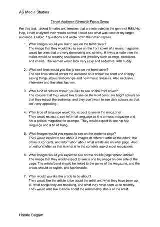 AS Media Studies

                      Target Audience Research Focus Group

For this task I asked 5 males and females that are interested in the genre of R&B/Hip
Hop, I then analysed their results so that I could see what was best for my target
audience. I asked 7 questions and wrote down their main replies.

   1. What images would you like to see on the front cover?
      The image that they would like to see on the front cover of a music magazine
      would be ones that are very dominating and striking. If it was a male then the
      males would be wearing snapbacks and jewellery such as rings, necklaces
      and chains. The women would look very sexy and seductive, with nudity.

   2. What sell lines would you like to see on the front cover?
      The sell lines should attract the audience so it should be short and snappy,
      saying things about relationships and new music releases. Also exclusive
      interviews and the latest fashion.

   3. What kind of colours should you like to see on the front cover?
      The colours that they would like to see on the front cover are bright colours so
      that they retract the audience, and they don’t want to see dark colours as that
      isn’t very appealing.

   4. What type of language would you expect to see in the magazine/
      They would expect to see informal language as it is a music magazine and
      not a politics magazine for example. They would expect to see hip hop
      language and a bit of slang.

   5. What images would you expect to see on the contents page?
      They would expect to see about 3 images of different artist or the editor, the
      dates of concerts, and information about what artists are on what page. Also
      an editor’s letter as that is what is in the contents age of most magazines.

   6. What images would you expect to see on the double page spread article?
      The image that they would expect to see is one big image on one side of the
      page. The artists/band should be linked to the genre of the magazine, and the
      artists should be stylish, and fashionable.

   7. What would you like the article to be about?
      They would like the article to be about the artist and what they have been up
      to, what songs they are releasing, and what they have been up to recently.
      They would also like to know about the relationship status of the artist.




Hoorie Begum
 