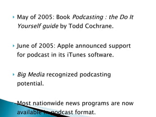 May of 2005: Book  Podcasting : the Do It Yourself guide  by Todd Cochrane. June of 2005: Apple announced support for podcast in its iTunes software. Big Media  recognized podcasting potential. Most nationwide news programs are now available in podcast format. 