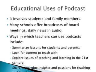 It involves students and family members. Many schools offer broadcasts of board meetings, daily news in audio. Ways in which teachers can use podcasts include: Summarize lessons for students and parents; Look for content to teach with; Explore issues of teaching and learning in the 21st century; Share knowledge,insights and passions for teaching and learning; 